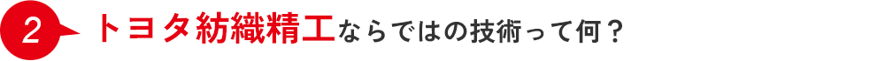 2.トヨタ紡織精工ならではの技術って何？